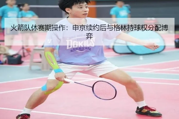 火箭队休赛期操作：申京续约后与格林持球权分配博弈
