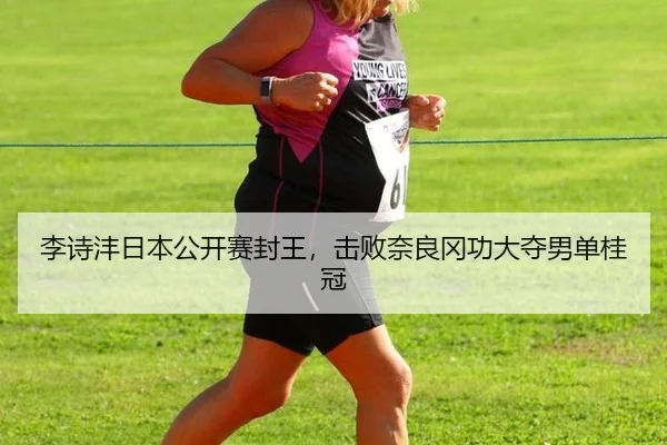 李诗沣日本公开赛封王，击败奈良冈功大夺男单桂冠