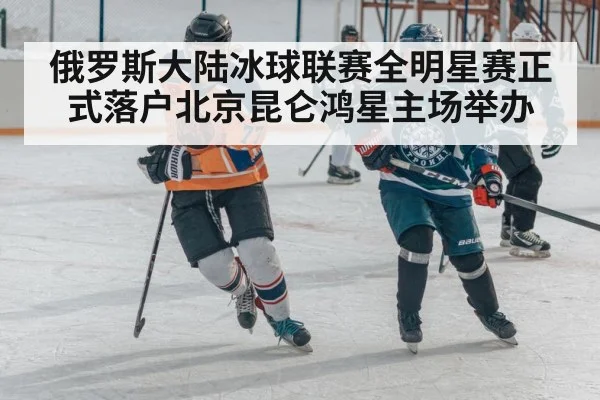 俄罗斯大陆冰球联赛全明星赛正式落户北京昆仑鸿星主场举办